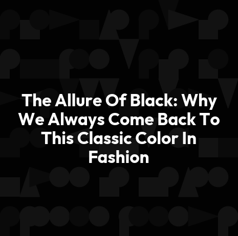 The Allure Of Black: Why We Always Come Back To This Classic Color In Fashion