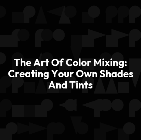 The Art Of Color Mixing: Creating Your Own Shades And Tints