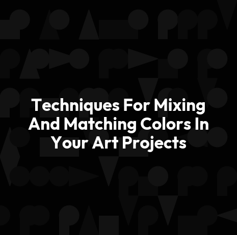 Techniques For Mixing And Matching Colors In Your Art Projects